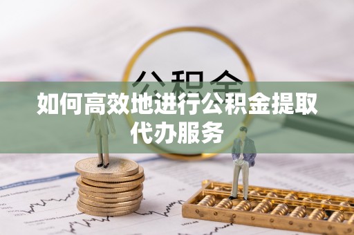 长涂如何高效地进行公积金提取代办服务