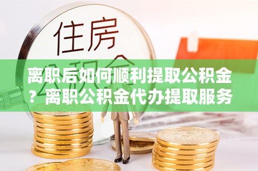 长涂离职后如何顺利提取公积金？离职公积金代办提取服务来帮忙