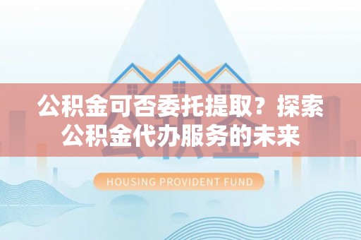 长涂公积金可否委托提取？探索公积金代办服务的未来