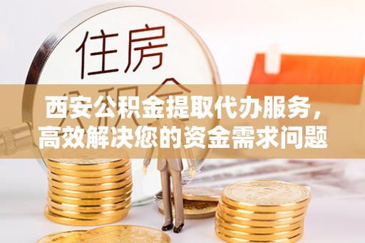 长涂西安公积金提取代办服务，高效解决您的资金需求问题