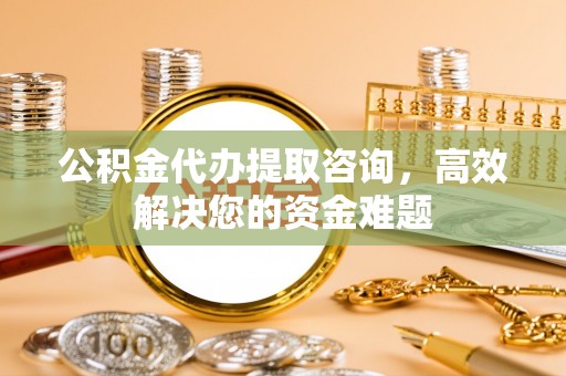 长涂公积金代办提取咨询，高效解决您的资金难题