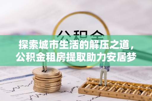 长涂探索城市生活的解压之道，公积金租房提取助力安居梦想