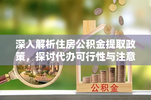 长涂深入解析住房公积金提取政策，探讨代办可行性与注意事项