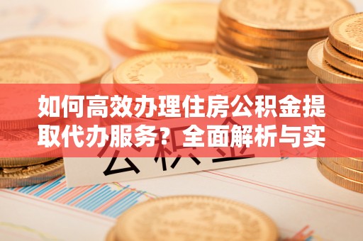 长涂如何高效办理住房公积金提取代办服务？全面解析与实用指南