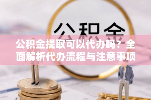 长涂公积金提取可以代办吗？全面解析代办流程与注意事项