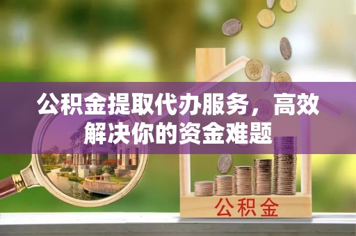长涂公积金提取代办服务，高效解决你的资金难题